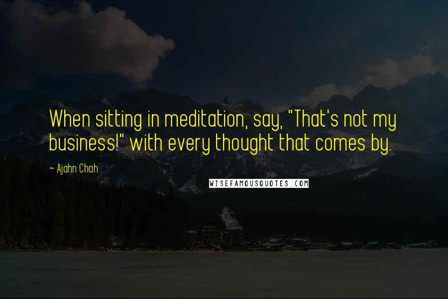 Ajahn Chah Quotes: When sitting in meditation, say, "That's not my business!" with every thought that comes by.