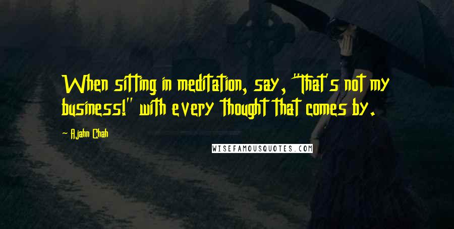 Ajahn Chah Quotes: When sitting in meditation, say, "That's not my business!" with every thought that comes by.