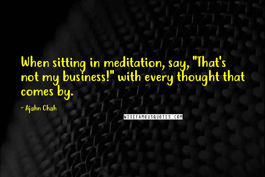 Ajahn Chah Quotes: When sitting in meditation, say, "That's not my business!" with every thought that comes by.