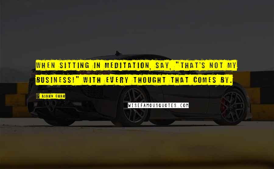 Ajahn Chah Quotes: When sitting in meditation, say, "That's not my business!" with every thought that comes by.