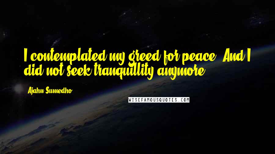 Ajahn Sumedho Quotes: I contemplated my greed for peace. And I did not seek tranquillity anymore.