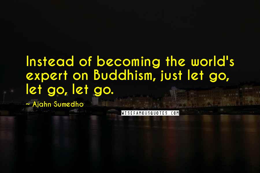Ajahn Sumedho Quotes: Instead of becoming the world's expert on Buddhism, just let go, let go, let go.