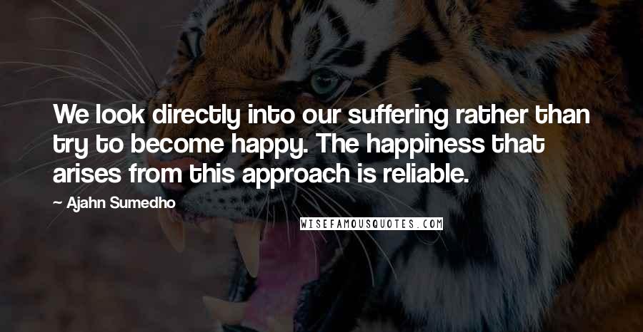 Ajahn Sumedho Quotes: We look directly into our suffering rather than try to become happy. The happiness that arises from this approach is reliable.