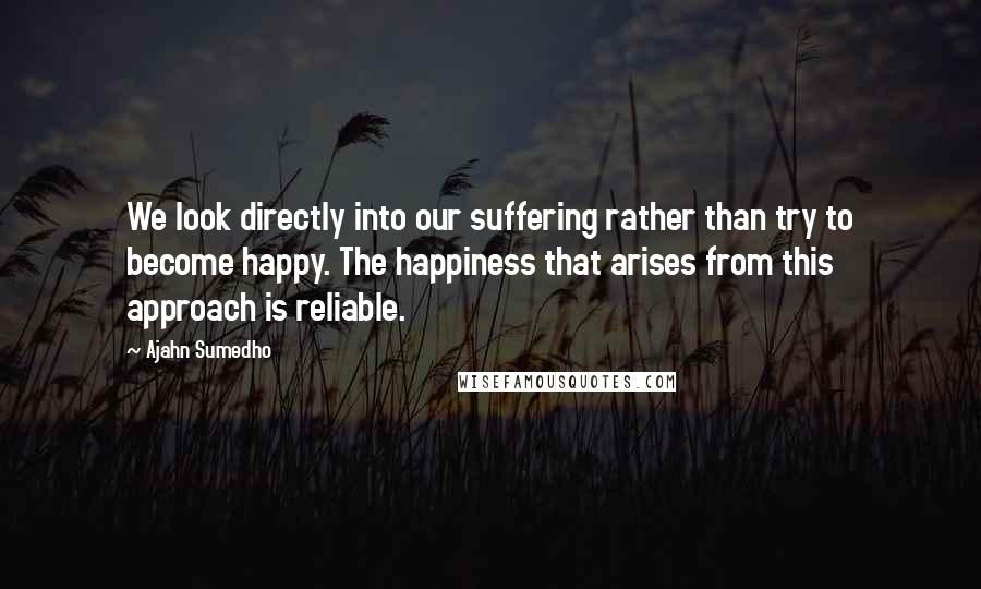 Ajahn Sumedho Quotes: We look directly into our suffering rather than try to become happy. The happiness that arises from this approach is reliable.