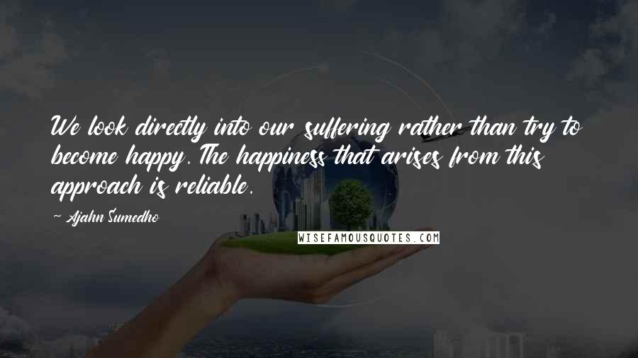 Ajahn Sumedho Quotes: We look directly into our suffering rather than try to become happy. The happiness that arises from this approach is reliable.