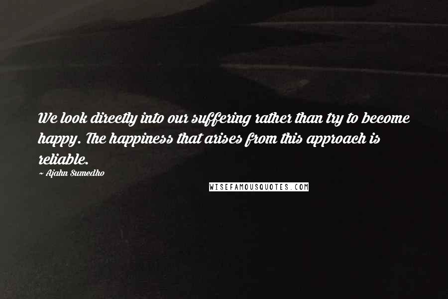 Ajahn Sumedho Quotes: We look directly into our suffering rather than try to become happy. The happiness that arises from this approach is reliable.