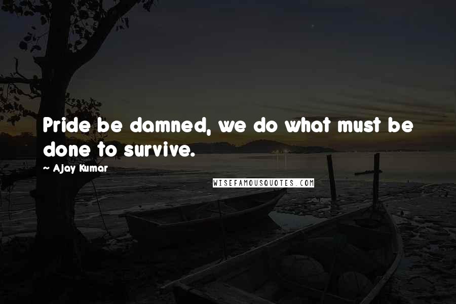 Ajay Kumar Quotes: Pride be damned, we do what must be done to survive.