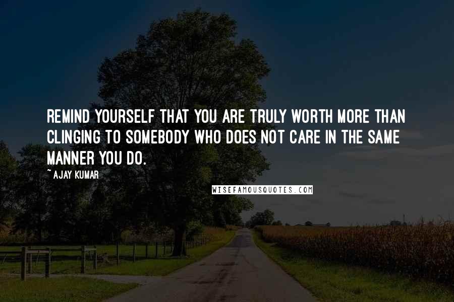 Ajay Kumar Quotes: Remind yourself that you are truly worth more than clinging to somebody who does not care in the same manner you do.