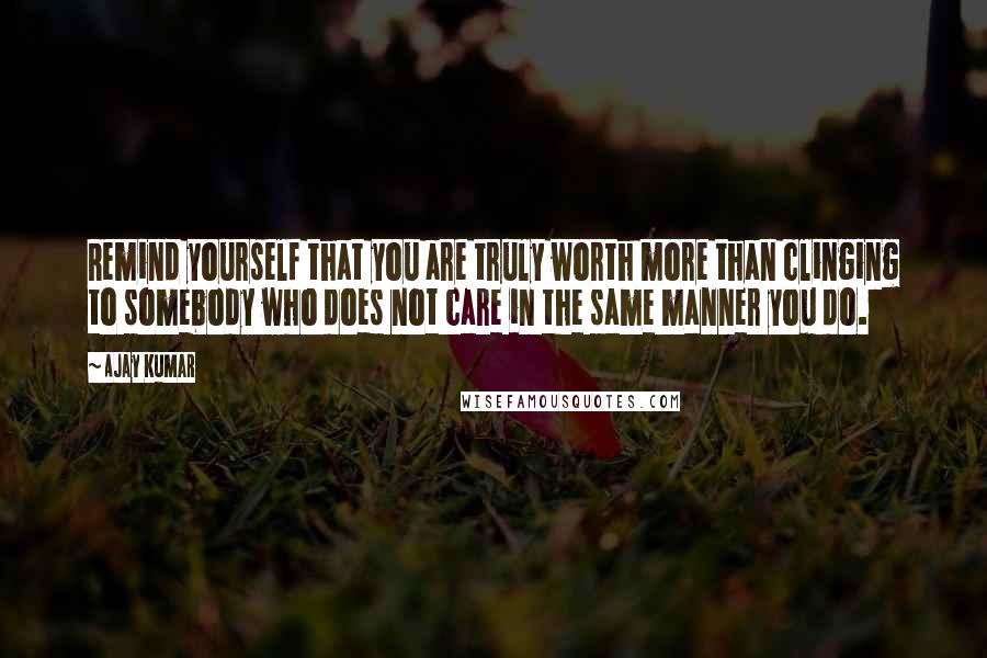 Ajay Kumar Quotes: Remind yourself that you are truly worth more than clinging to somebody who does not care in the same manner you do.