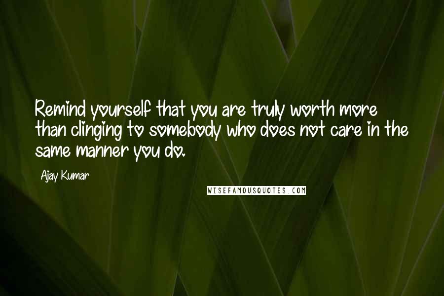 Ajay Kumar Quotes: Remind yourself that you are truly worth more than clinging to somebody who does not care in the same manner you do.