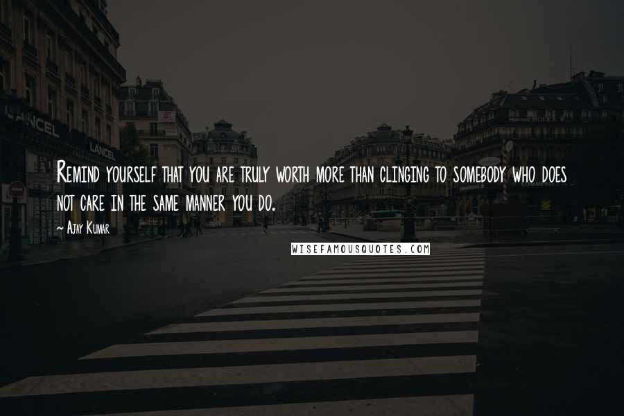 Ajay Kumar Quotes: Remind yourself that you are truly worth more than clinging to somebody who does not care in the same manner you do.