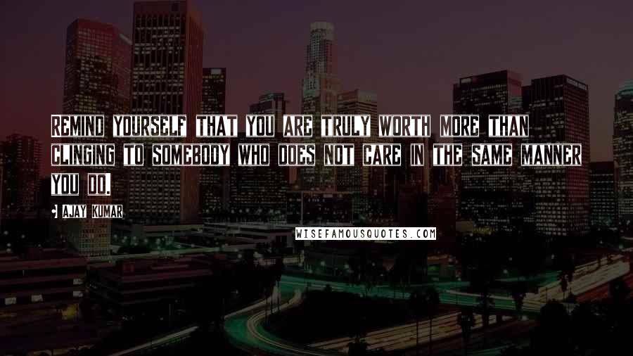 Ajay Kumar Quotes: Remind yourself that you are truly worth more than clinging to somebody who does not care in the same manner you do.