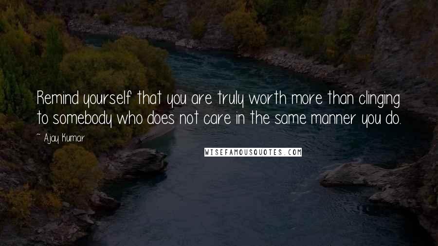 Ajay Kumar Quotes: Remind yourself that you are truly worth more than clinging to somebody who does not care in the same manner you do.