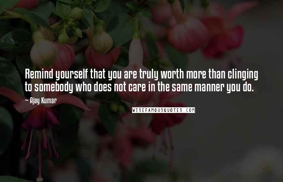 Ajay Kumar Quotes: Remind yourself that you are truly worth more than clinging to somebody who does not care in the same manner you do.