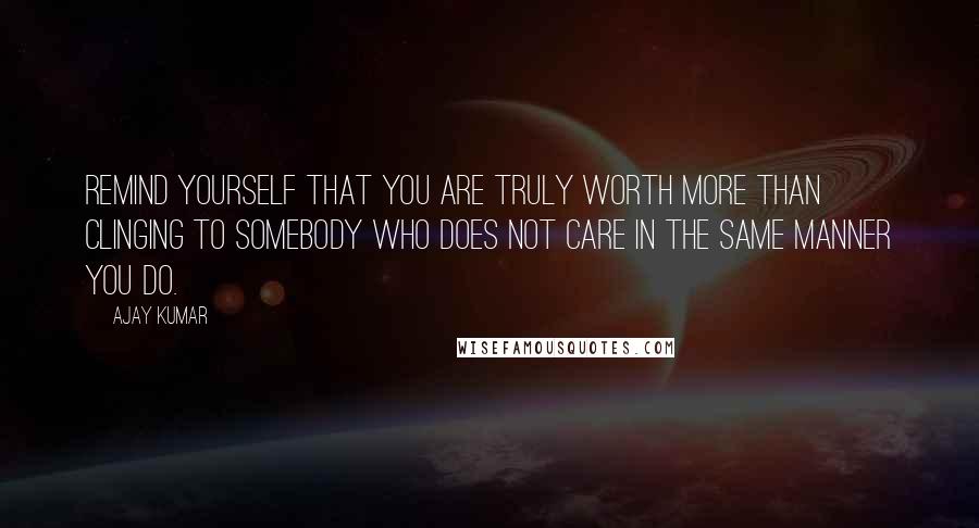 Ajay Kumar Quotes: Remind yourself that you are truly worth more than clinging to somebody who does not care in the same manner you do.