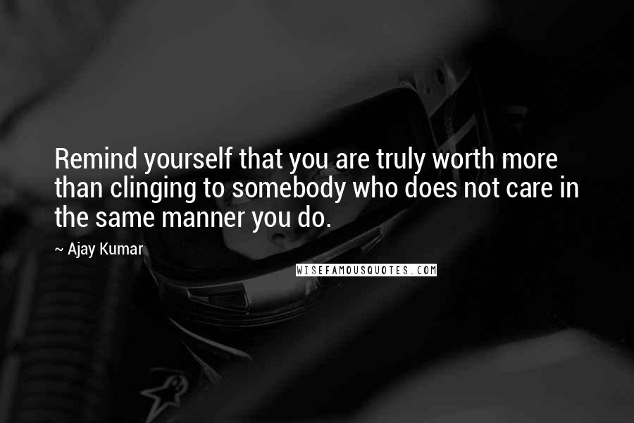 Ajay Kumar Quotes: Remind yourself that you are truly worth more than clinging to somebody who does not care in the same manner you do.