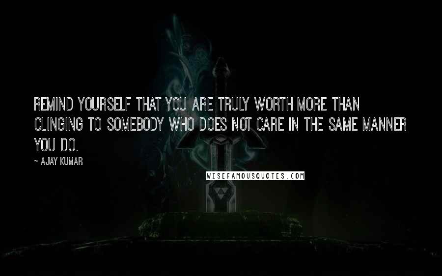 Ajay Kumar Quotes: Remind yourself that you are truly worth more than clinging to somebody who does not care in the same manner you do.