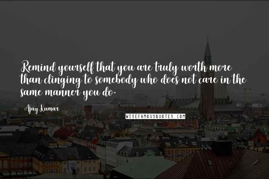 Ajay Kumar Quotes: Remind yourself that you are truly worth more than clinging to somebody who does not care in the same manner you do.