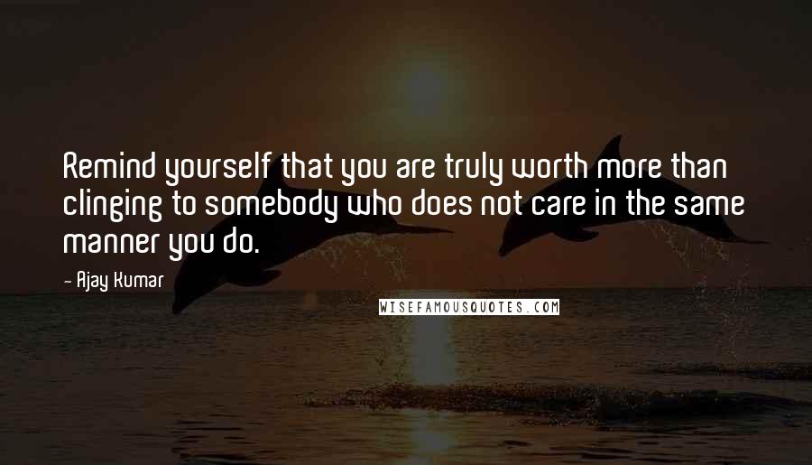 Ajay Kumar Quotes: Remind yourself that you are truly worth more than clinging to somebody who does not care in the same manner you do.