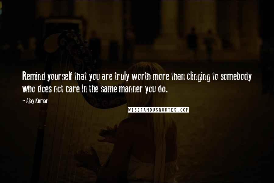 Ajay Kumar Quotes: Remind yourself that you are truly worth more than clinging to somebody who does not care in the same manner you do.