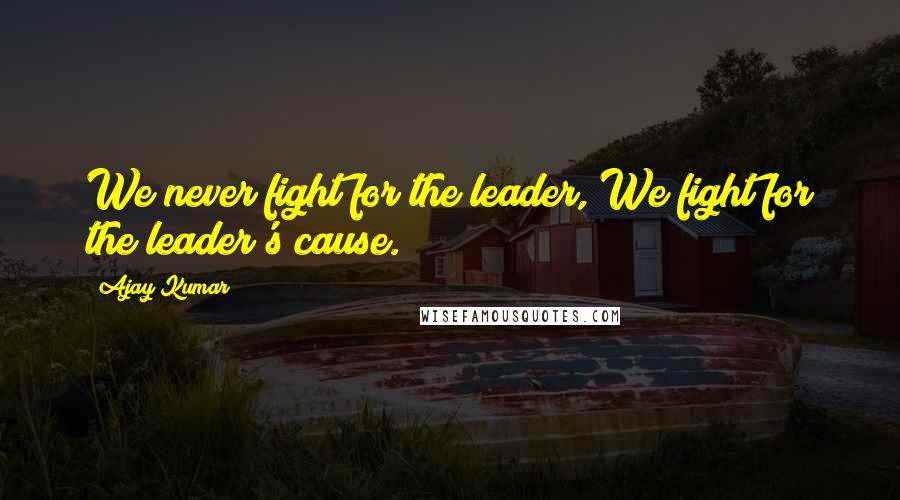 Ajay Kumar Quotes: We never fight for the leader, We fight for the leader's cause.