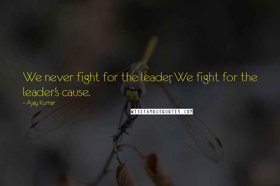 Ajay Kumar Quotes: We never fight for the leader, We fight for the leader's cause.