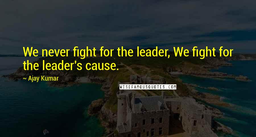 Ajay Kumar Quotes: We never fight for the leader, We fight for the leader's cause.