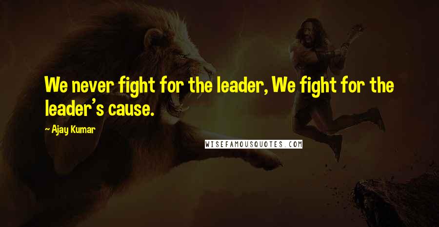 Ajay Kumar Quotes: We never fight for the leader, We fight for the leader's cause.