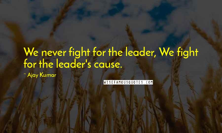 Ajay Kumar Quotes: We never fight for the leader, We fight for the leader's cause.