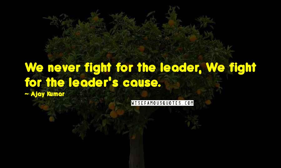 Ajay Kumar Quotes: We never fight for the leader, We fight for the leader's cause.
