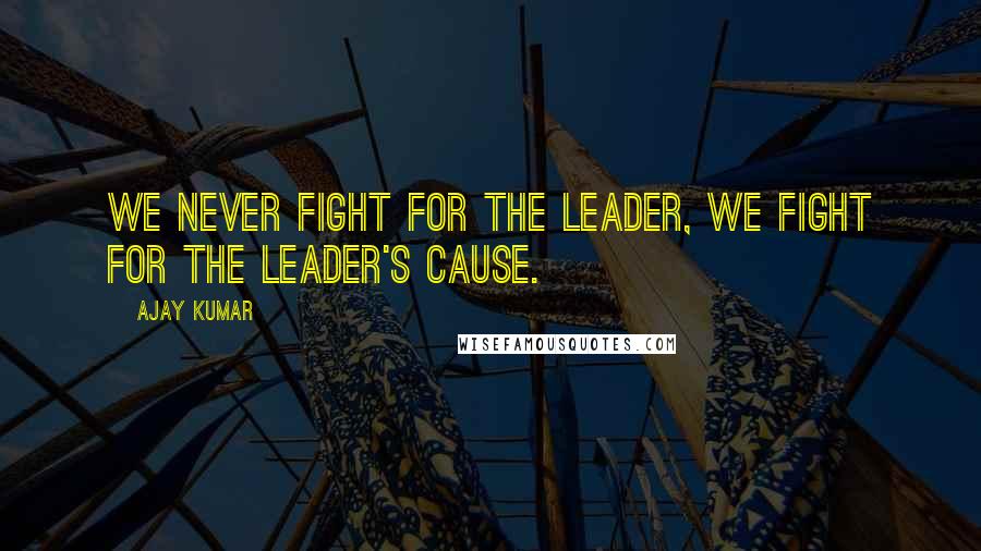 Ajay Kumar Quotes: We never fight for the leader, We fight for the leader's cause.