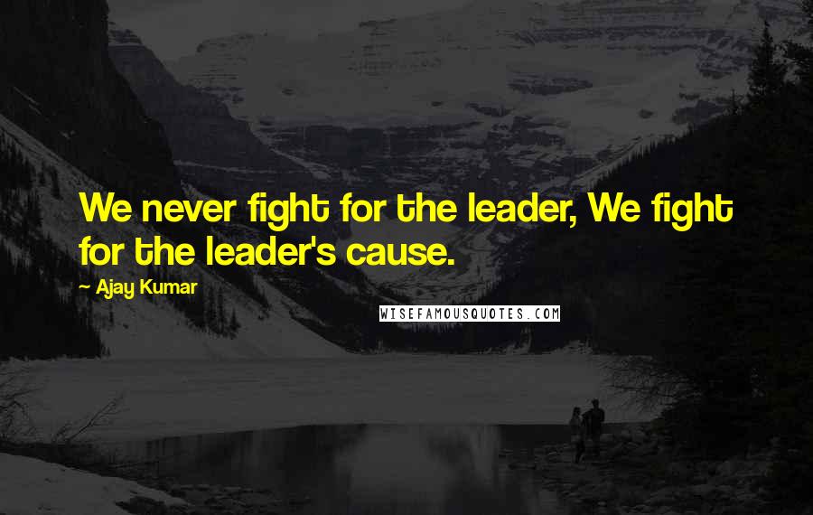 Ajay Kumar Quotes: We never fight for the leader, We fight for the leader's cause.