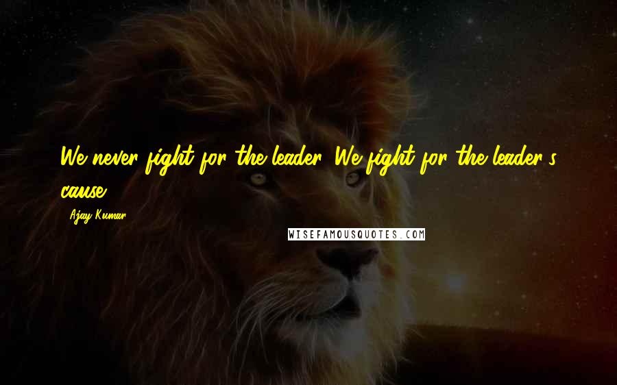 Ajay Kumar Quotes: We never fight for the leader, We fight for the leader's cause.