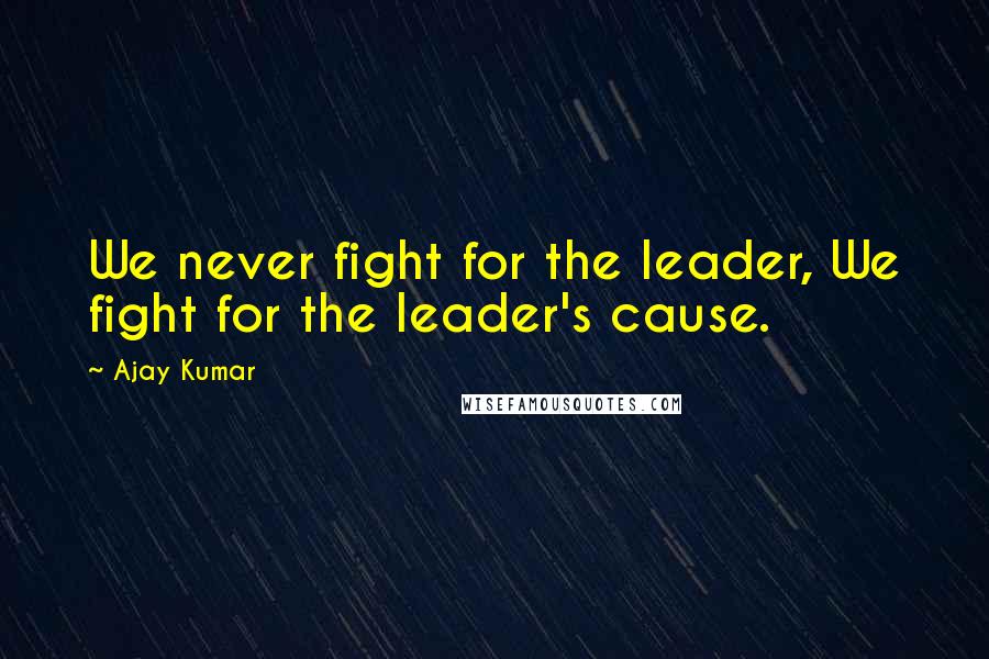 Ajay Kumar Quotes: We never fight for the leader, We fight for the leader's cause.