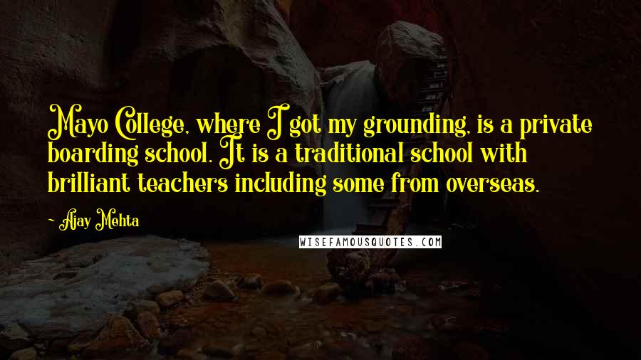 Ajay Mehta Quotes: Mayo College, where I got my grounding, is a private boarding school. It is a traditional school with brilliant teachers including some from overseas.