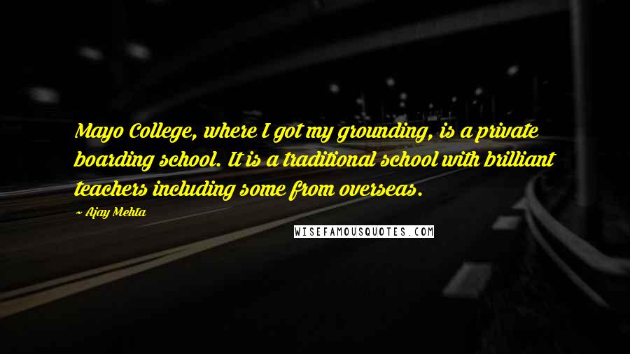 Ajay Mehta Quotes: Mayo College, where I got my grounding, is a private boarding school. It is a traditional school with brilliant teachers including some from overseas.