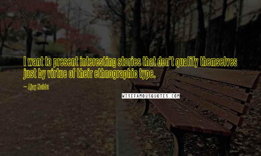 Ajay Naidu Quotes: I want to present interesting stories that don't qualify themselves just by virtue of their ethnographic type.