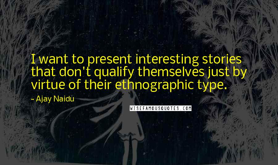 Ajay Naidu Quotes: I want to present interesting stories that don't qualify themselves just by virtue of their ethnographic type.
