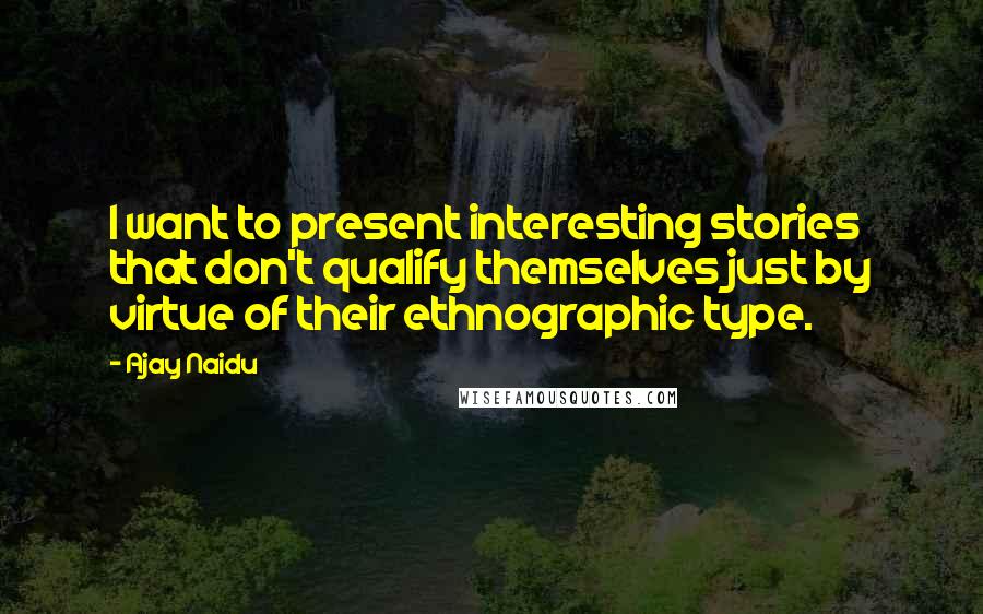 Ajay Naidu Quotes: I want to present interesting stories that don't qualify themselves just by virtue of their ethnographic type.