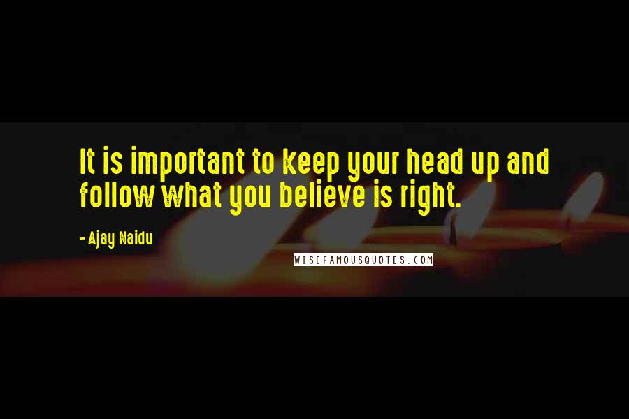 Ajay Naidu Quotes: It is important to keep your head up and follow what you believe is right.