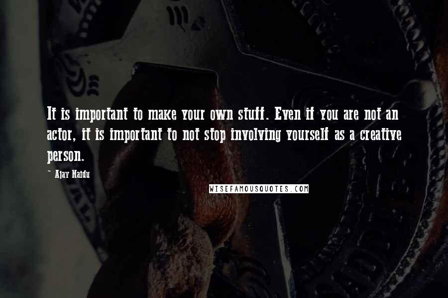 Ajay Naidu Quotes: It is important to make your own stuff. Even if you are not an actor, it is important to not stop involving yourself as a creative person.