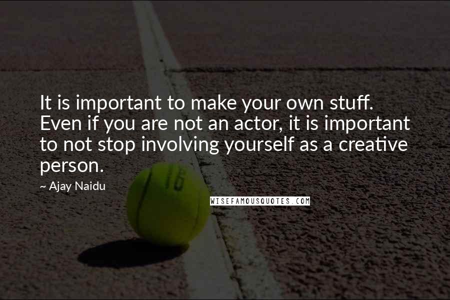 Ajay Naidu Quotes: It is important to make your own stuff. Even if you are not an actor, it is important to not stop involving yourself as a creative person.