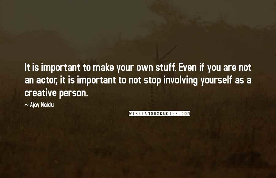 Ajay Naidu Quotes: It is important to make your own stuff. Even if you are not an actor, it is important to not stop involving yourself as a creative person.