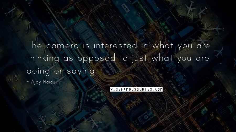 Ajay Naidu Quotes: The camera is interested in what you are thinking as opposed to just what you are doing or saying.