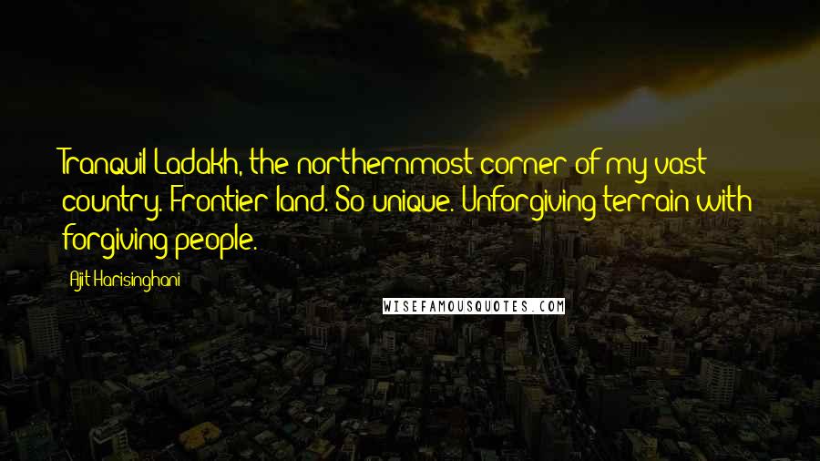 Ajit Harisinghani Quotes: Tranquil Ladakh, the northernmost corner of my vast country. Frontier land. So unique. Unforgiving terrain with forgiving people.