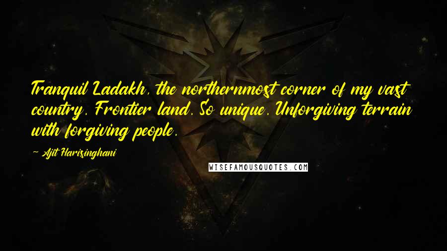 Ajit Harisinghani Quotes: Tranquil Ladakh, the northernmost corner of my vast country. Frontier land. So unique. Unforgiving terrain with forgiving people.