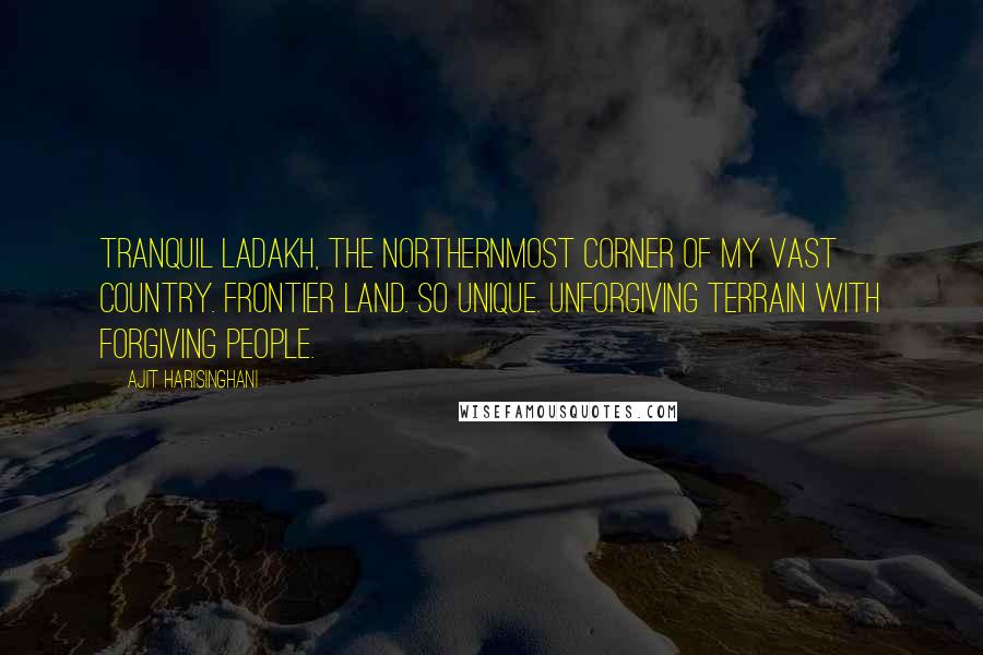 Ajit Harisinghani Quotes: Tranquil Ladakh, the northernmost corner of my vast country. Frontier land. So unique. Unforgiving terrain with forgiving people.