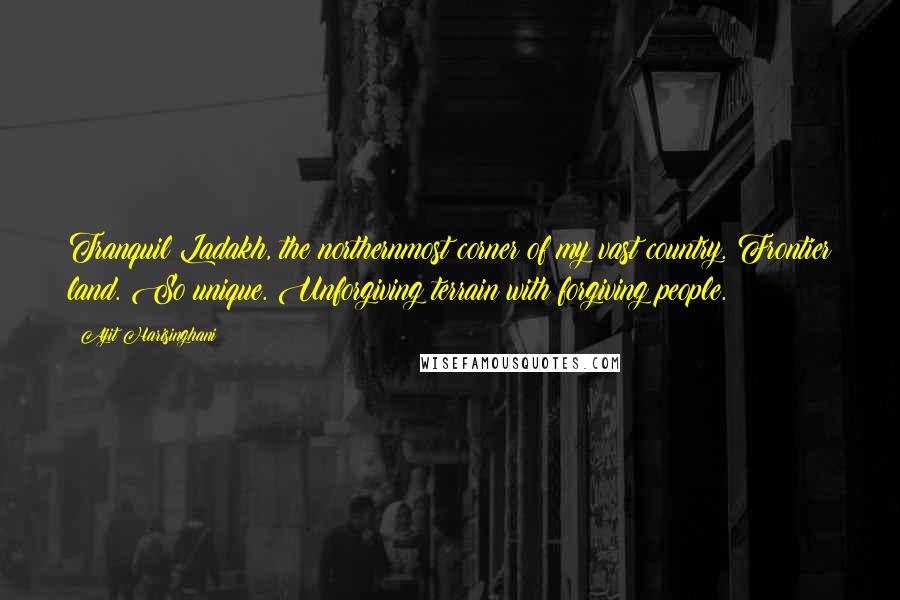 Ajit Harisinghani Quotes: Tranquil Ladakh, the northernmost corner of my vast country. Frontier land. So unique. Unforgiving terrain with forgiving people.