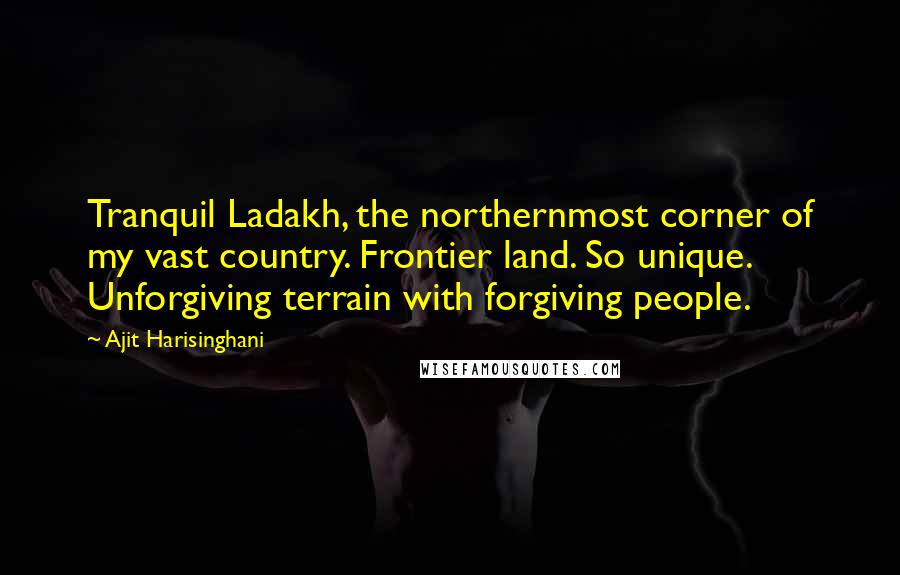 Ajit Harisinghani Quotes: Tranquil Ladakh, the northernmost corner of my vast country. Frontier land. So unique. Unforgiving terrain with forgiving people.
