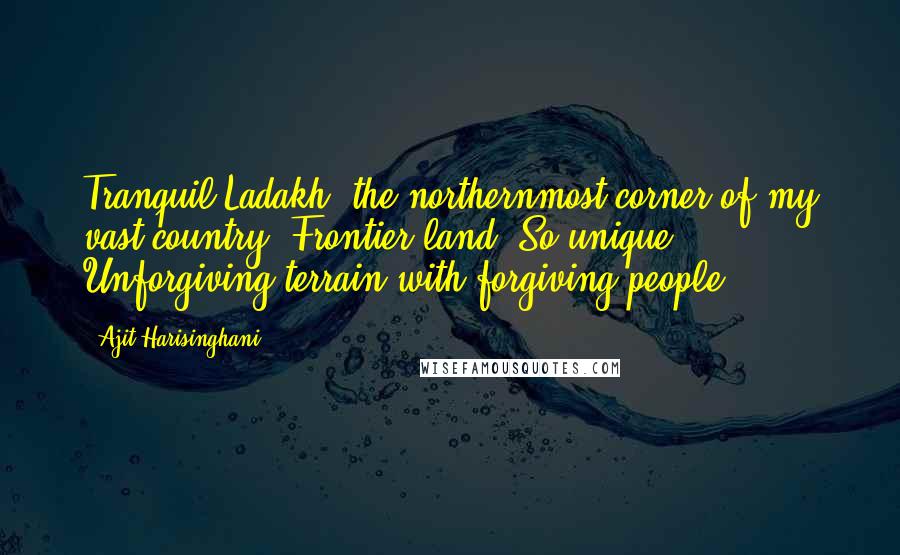 Ajit Harisinghani Quotes: Tranquil Ladakh, the northernmost corner of my vast country. Frontier land. So unique. Unforgiving terrain with forgiving people.